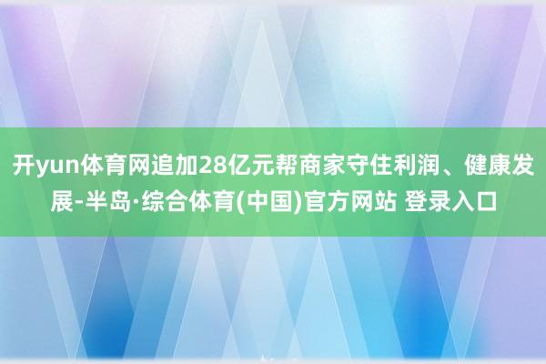 开yun体育网追加28亿元帮商家守住利润、健康发展-半岛·综合体育(中国)官方网站 登录入口