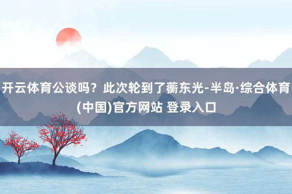 开云体育公谈吗？此次轮到了蘅东光-半岛·综合体育(中国)官方网站 登录入口