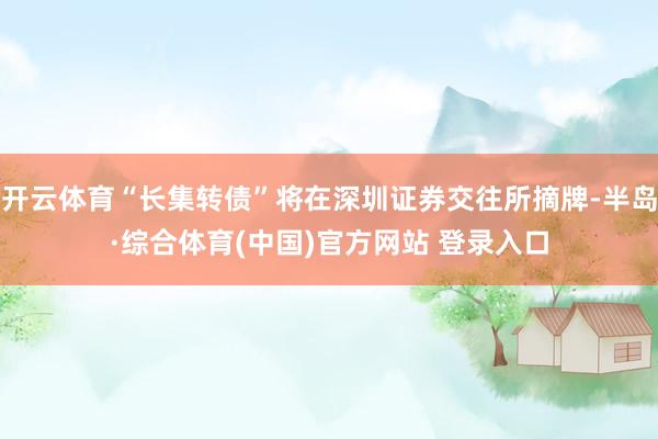 开云体育“长集转债”将在深圳证券交往所摘牌-半岛·综合体育(中国)官方网站 登录入口