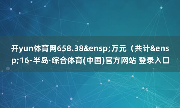 开yun体育网658.38 万元(共计 16-半岛·综合体育(中国)官方网站 登录入口