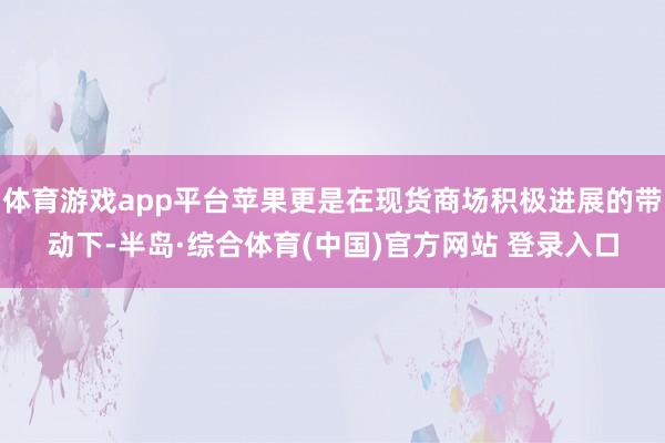 体育游戏app平台苹果更是在现货商场积极进展的带动下-半岛·综合体育(中国)官方网站 登录入口