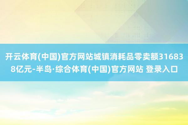 开云体育(中国)官方网站城镇消耗品零卖额316838亿元-半岛·综合体育(中国)官方网站 登录入口