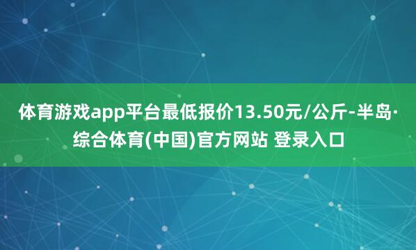体育游戏app平台最低报价13.50元/公斤-半岛·综合体育(中国)官方网站 登录入口