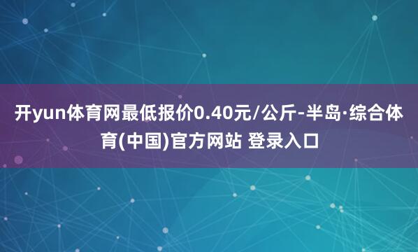 开yun体育网最低报价0.40元/公斤-半岛·综合体育(中国)官方网站 登录入口