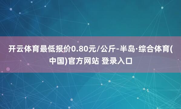 开云体育最低报价0.80元/公斤-半岛·综合体育(中国)官方网站 登录入口