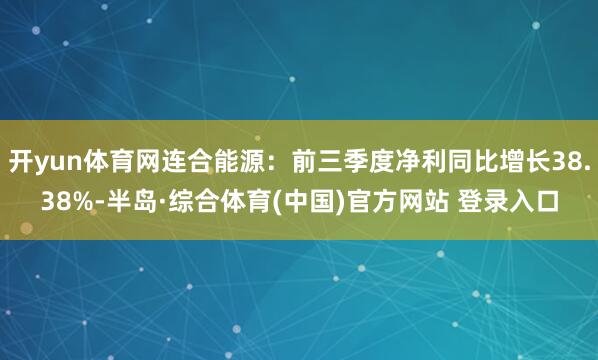 开yun体育网连合能源:前三季度净利同比增长38.38%-半岛·综合体育(中国)官方网站 登录入口