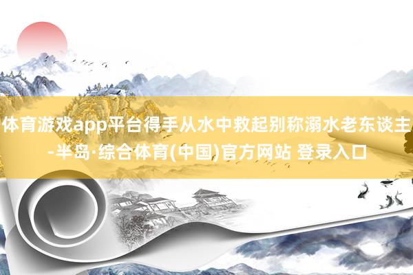 体育游戏app平台得手从水中救起别称溺水老东谈主-半岛·综合体育(中国)官方网站 登录入口