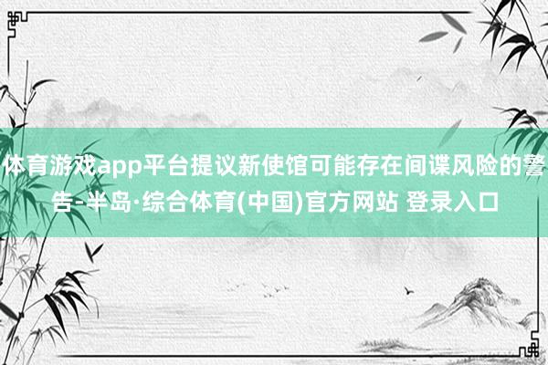 体育游戏app平台提议新使馆可能存在间谍风险的警告-半岛·综合体育(中国)官方网站 登录入口