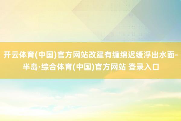 开云体育(中国)官方网站改建有缠绵迟缓浮出水面-半岛·综合体育(中国)官方网站 登录入口