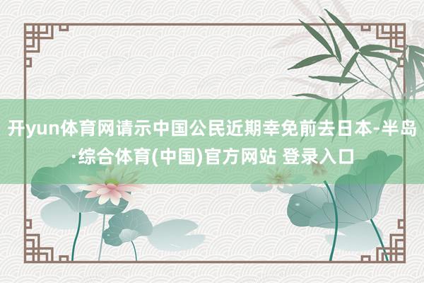 开yun体育网请示中国公民近期幸免前去日本-半岛·综合体育(中国)官方网站 登录入口