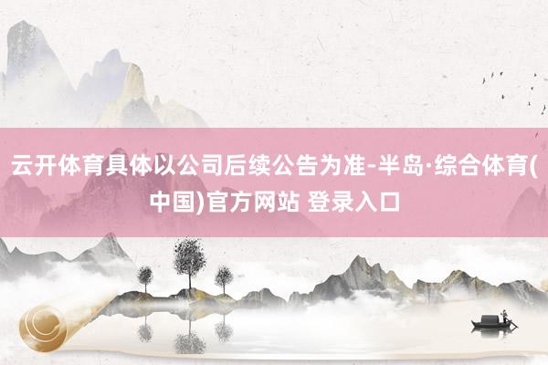 云开体育具体以公司后续公告为准-半岛·综合体育(中国)官方网站 登录入口