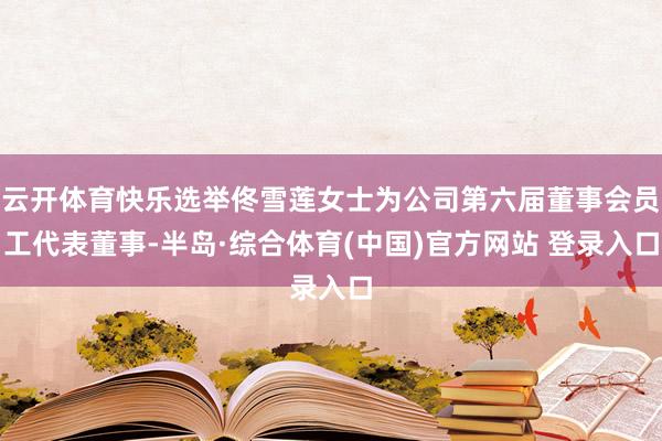 云开体育快乐选举佟雪莲女士为公司第六届董事会员工代表董事-半岛·综合体育(中国)官方网站 登录入口