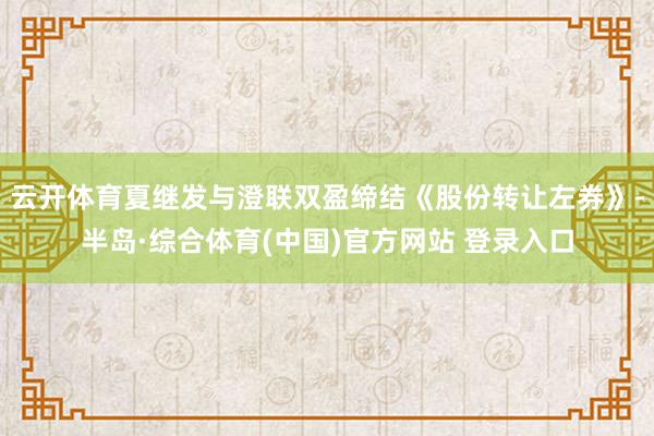 云开体育夏继发与澄联双盈缔结《股份转让左券》-半岛·综合体育(中国)官方网站 登录入口