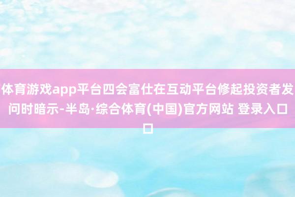 体育游戏app平台四会富仕在互动平台修起投资者发问时暗示-半岛·综合体育(中国)官方网站 登录入口