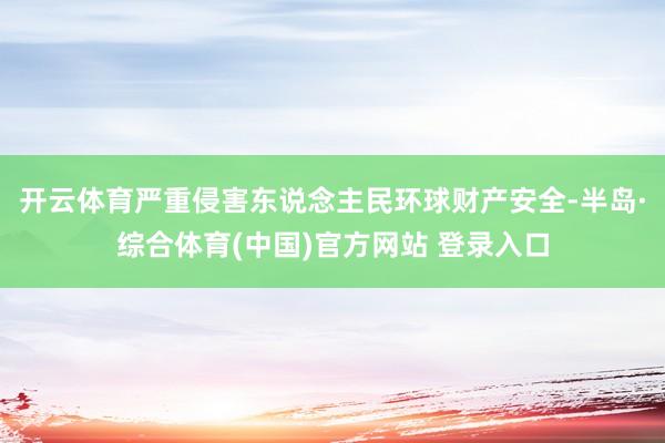 开云体育严重侵害东说念主民环球财产安全-半岛·综合体育(中国)官方网站 登录入口
