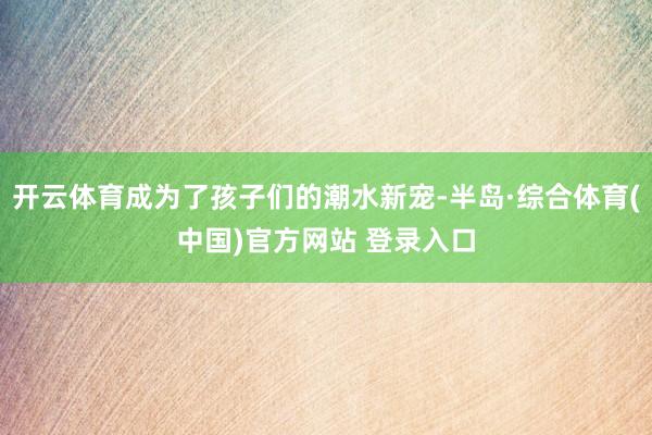 开云体育成为了孩子们的潮水新宠-半岛·综合体育(中国)官方网站 登录入口
