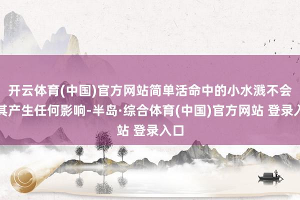 开云体育(中国)官方网站简单活命中的小水溅不会对其产生任何影响-半岛·综合体育(中国)官方网站 登录入口