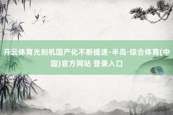 开云体育光刻机国产化不断提速-半岛·综合体育(中国)官方网站 登录入口