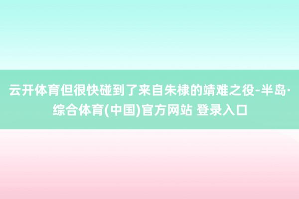 云开体育但很快碰到了来自朱棣的靖难之役-半岛·综合体育(中国)官方网站 登录入口