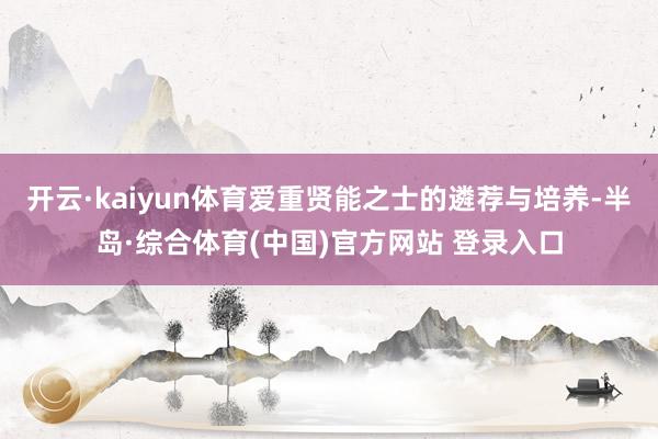 开云·kaiyun体育爱重贤能之士的遴荐与培养-半岛·综合体育(中国)官方网站 登录入口