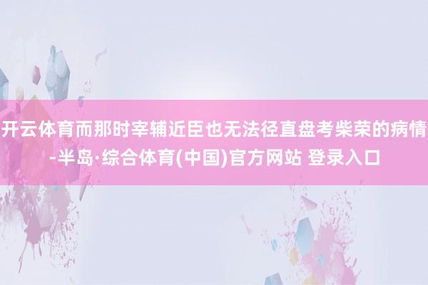 开云体育而那时宰辅近臣也无法径直盘考柴荣的病情-半岛·综合体育(中国)官方网站 登录入口