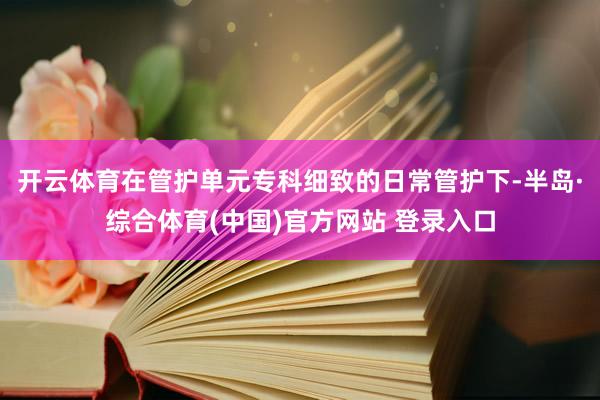 开云体育在管护单元专科细致的日常管护下-半岛·综合体育(中国)官方网站 登录入口