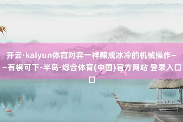 开云·kaiyun体育对弈一样酿成冰冷的机械操作——有棋可下-半岛·综合体育(中国)官方网站 登录入口