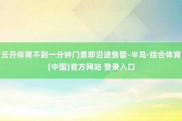 云开体育不到一分钟门票即沿途售罄-半岛·综合体育(中国)官方网站 登录入口