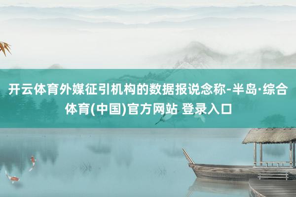开云体育外媒征引机构的数据报说念称-半岛·综合体育(中国)官方网站 登录入口