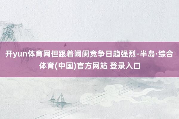 开yun体育网但跟着阛阓竞争日趋强烈-半岛·综合体育(中国)官方网站 登录入口