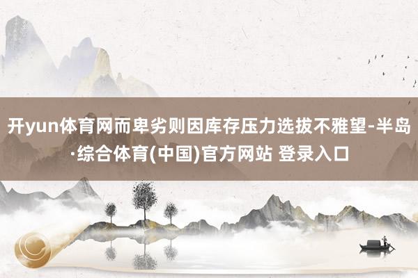 开yun体育网而卑劣则因库存压力选拔不雅望-半岛·综合体育(中国)官方网站 登录入口