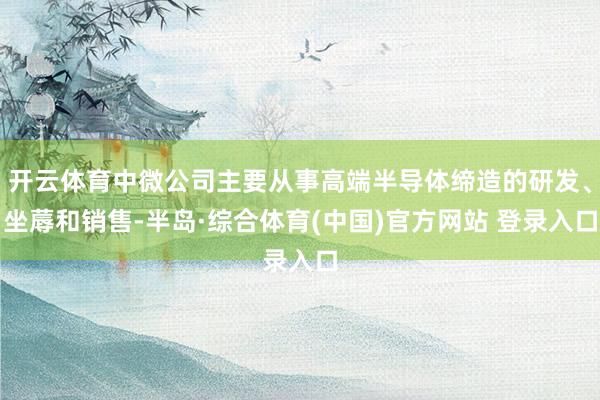 开云体育中微公司主要从事高端半导体缔造的研发、坐蓐和销售-半岛·综合体育(中国)官方网站 登录入口