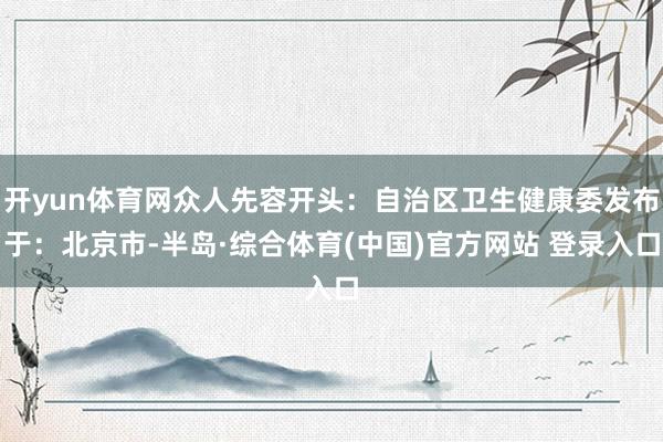 开yun体育网众人先容开头：自治区卫生健康委发布于：北京市-半岛·综合体育(中国)官方网站 登录入口