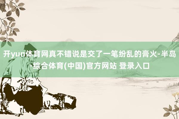开yun体育网真不错说是交了一笔纷乱的膏火-半岛·综合体育(中国)官方网站 登录入口