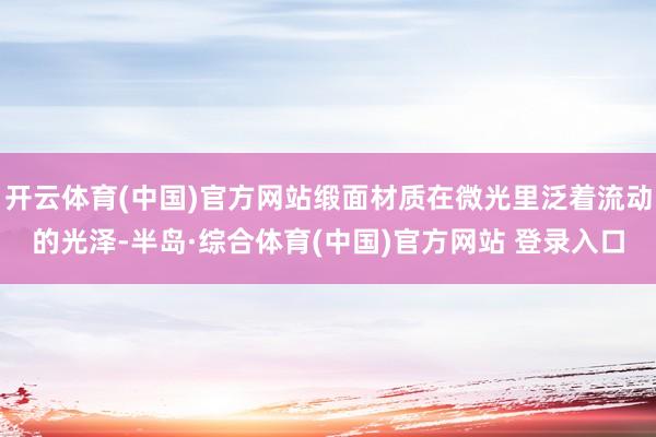 开云体育(中国)官方网站缎面材质在微光里泛着流动的光泽-半岛·综合体育(中国)官方网站 登录入口