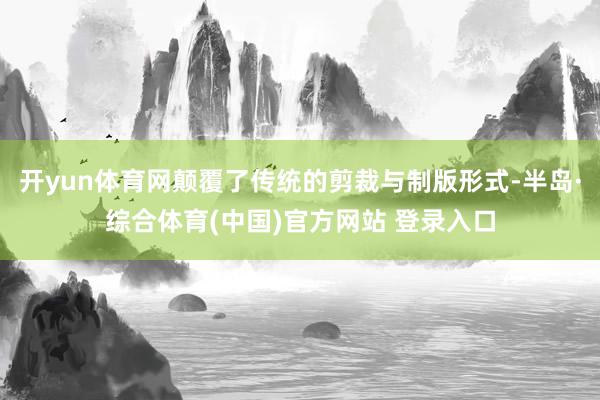 开yun体育网颠覆了传统的剪裁与制版形式-半岛·综合体育(中国)官方网站 登录入口