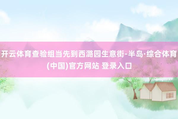 开云体育查验组当先到西潞园生意街-半岛·综合体育(中国)官方网站 登录入口