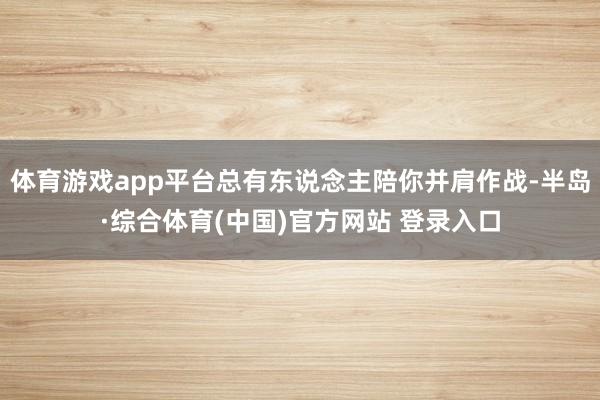 体育游戏app平台总有东说念主陪你并肩作战-半岛·综合体育(中国)官方网站 登录入口
