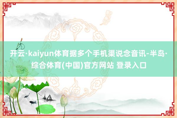 开云·kaiyun体育据多个手机渠说念音讯-半岛·综合体育(中国)官方网站 登录入口