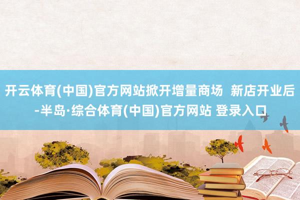 开云体育(中国)官方网站掀开增量商场  新店开业后-半岛·综合体育(中国)官方网站 登录入口