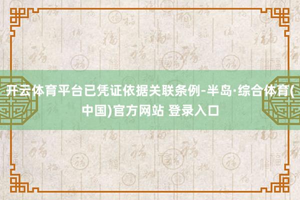 开云体育平台已凭证依据关联条例-半岛·综合体育(中国)官方网站 登录入口