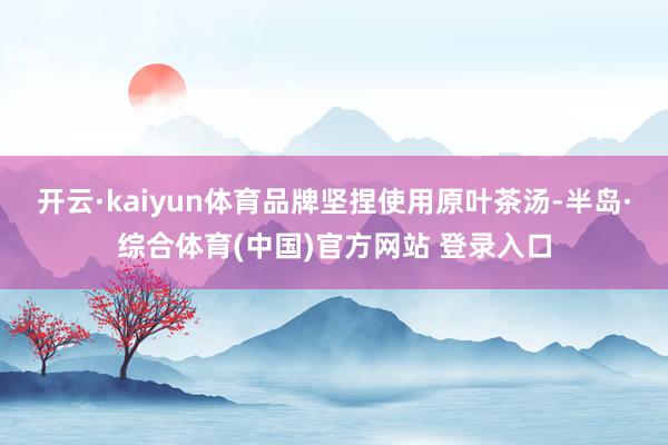 开云·kaiyun体育品牌坚捏使用原叶茶汤-半岛·综合体育(中国)官方网站 登录入口